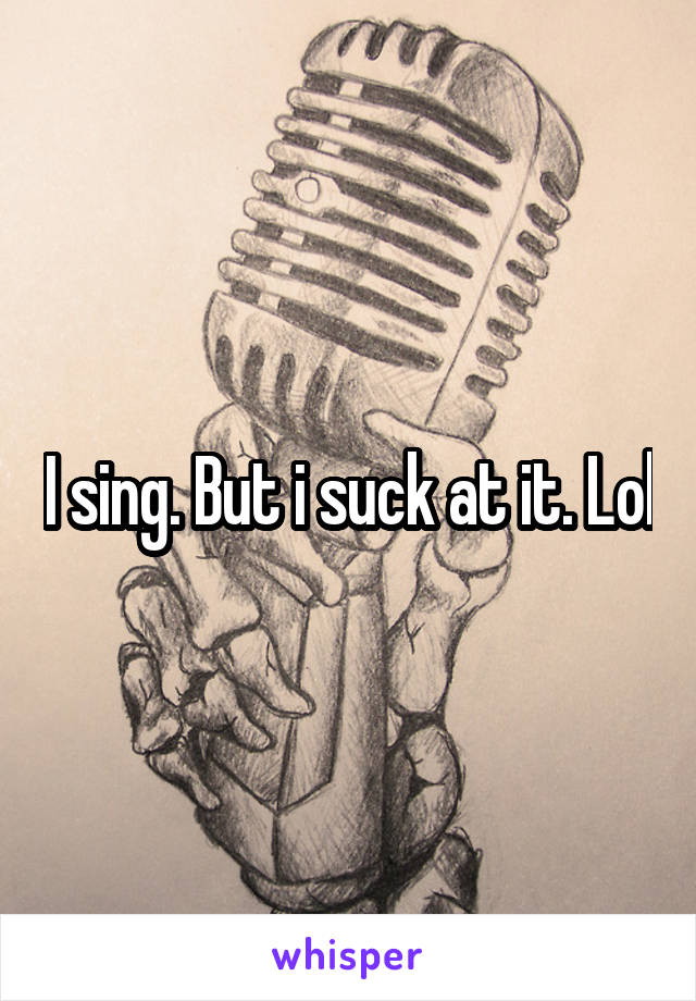 I sing. But i suck at it. Lol