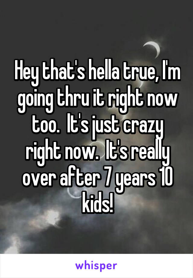 Hey that's hella true, I'm going thru it right now too.  It's just crazy right now.  It's really over after 7 years 10 kids!