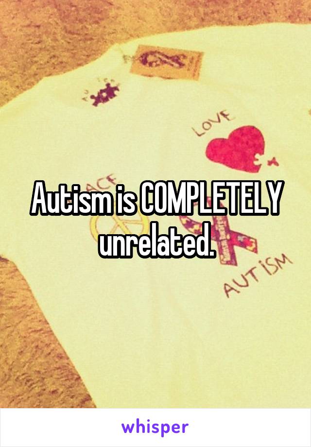 Autism is COMPLETELY unrelated.