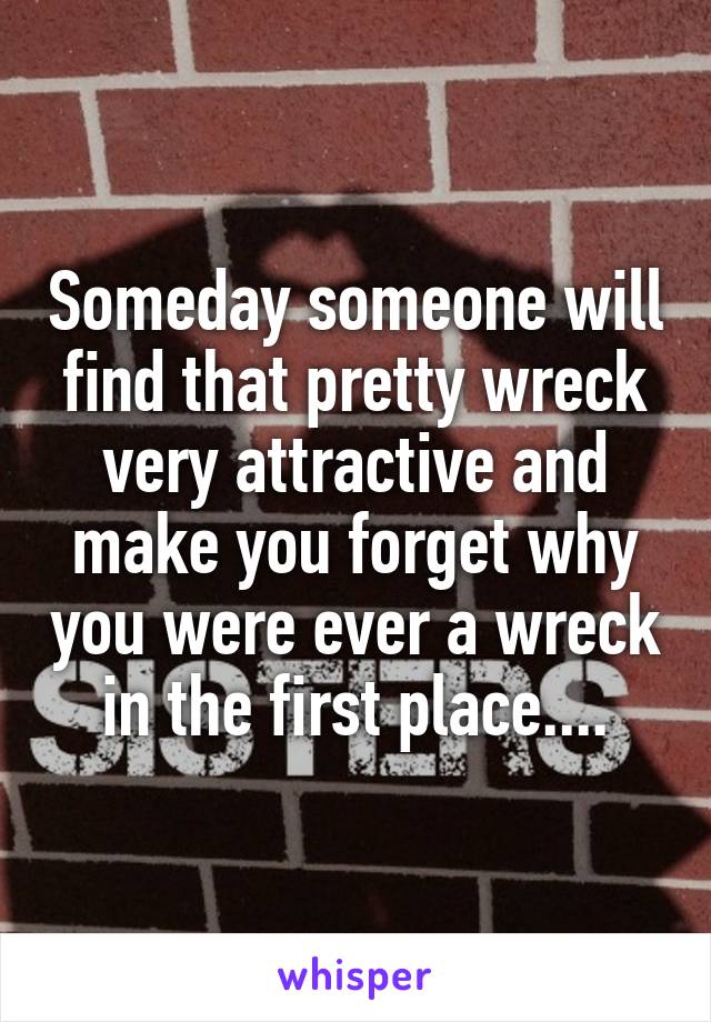 Someday someone will find that pretty wreck very attractive and make you forget why you were ever a wreck in the first place....