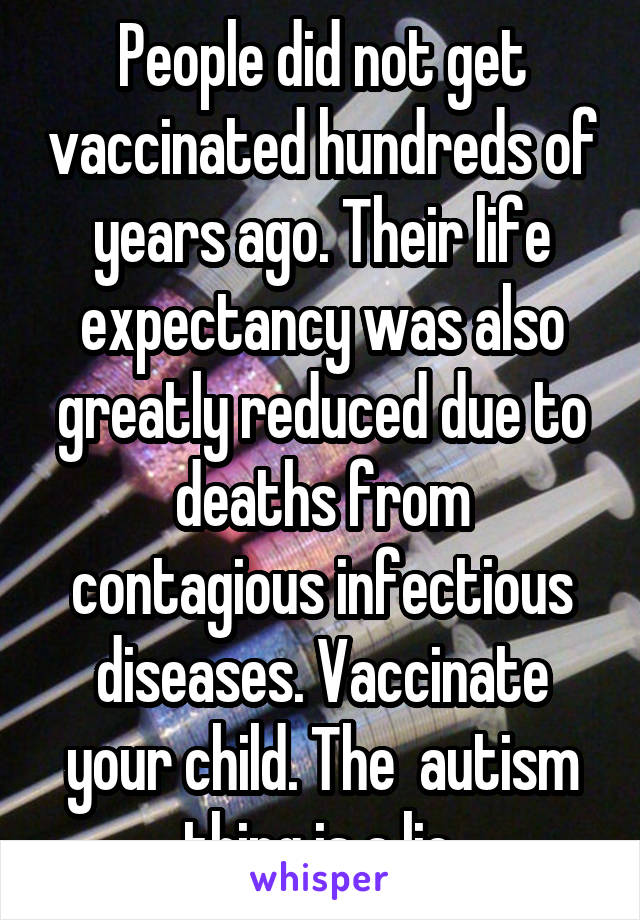 People did not get vaccinated hundreds of years ago. Their life expectancy was also greatly reduced due to deaths from contagious infectious diseases. Vaccinate your child. The  autism thing is a lie.