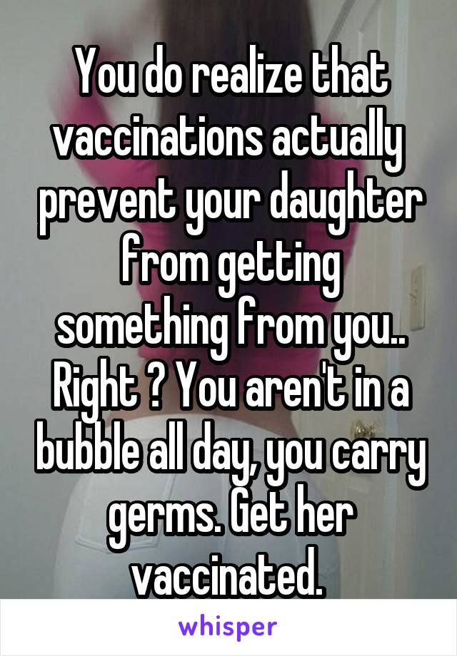 You do realize that vaccinations actually  prevent your daughter from getting something from you.. Right ? You aren't in a bubble all day, you carry germs. Get her vaccinated. 