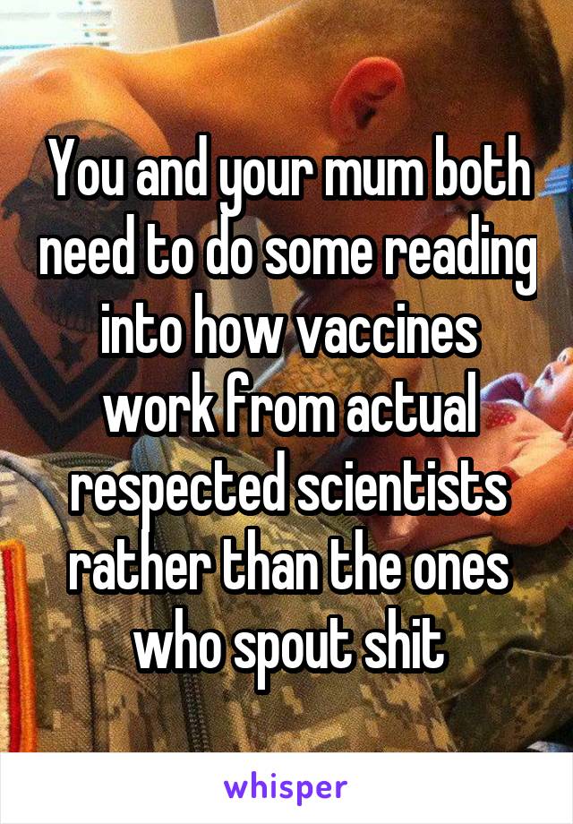 You and your mum both need to do some reading into how vaccines work from actual respected scientists rather than the ones who spout shit