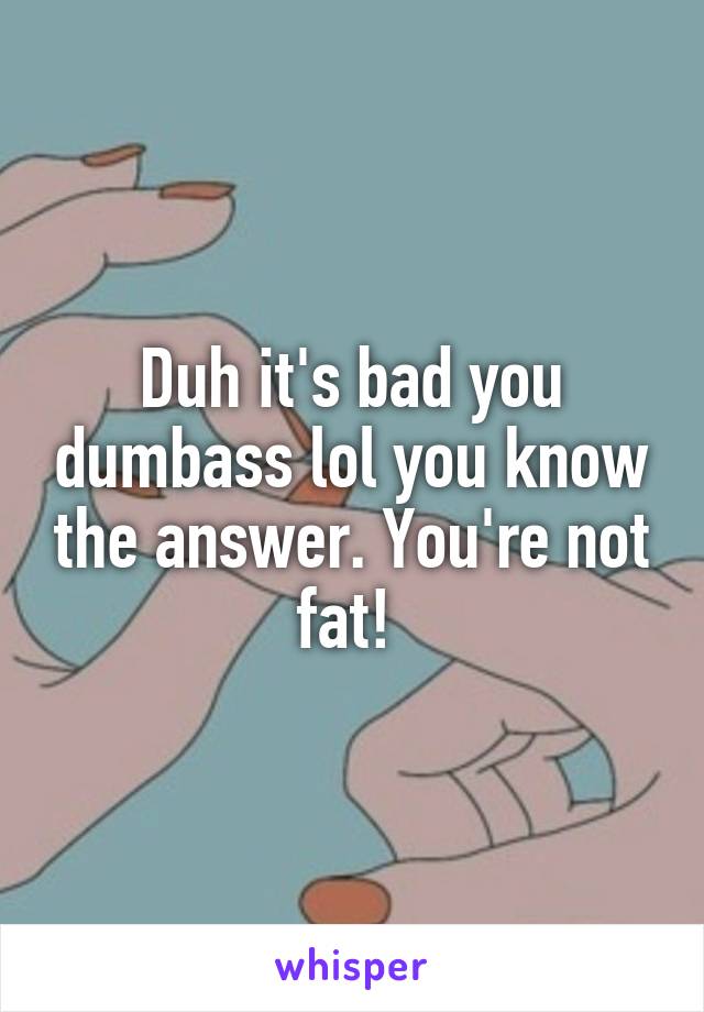 Duh it's bad you dumbass lol you know the answer. You're not fat! 