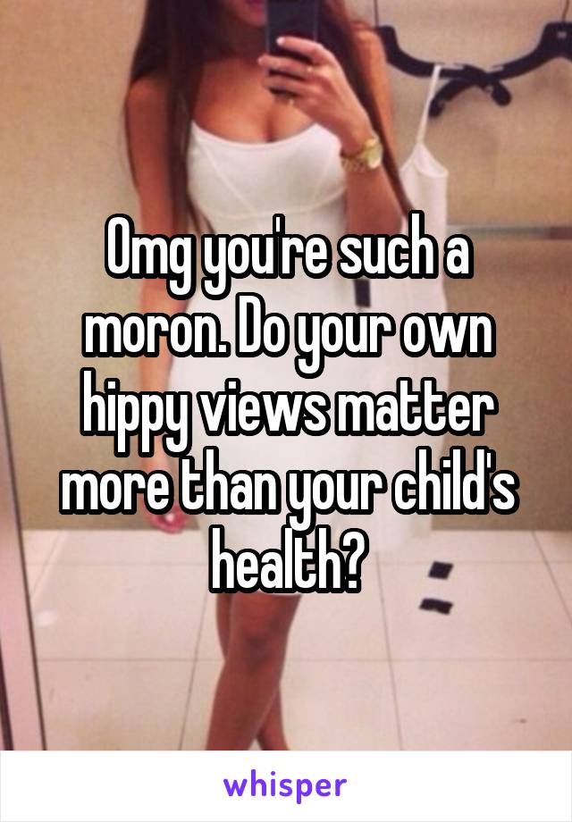 Omg you're such a moron. Do your own hippy views matter more than your child's health?