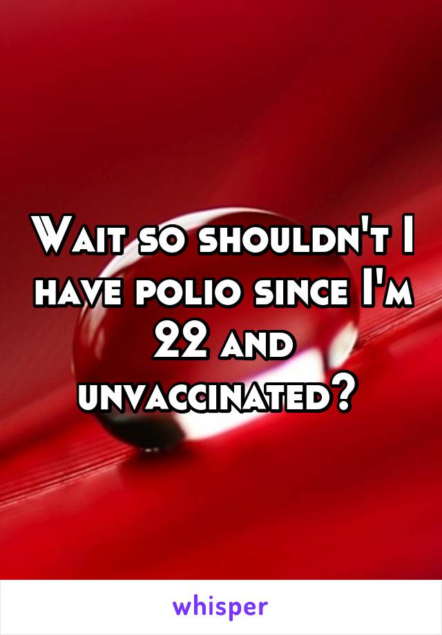 Wait so shouldn't I have polio since I'm 22 and unvaccinated? 