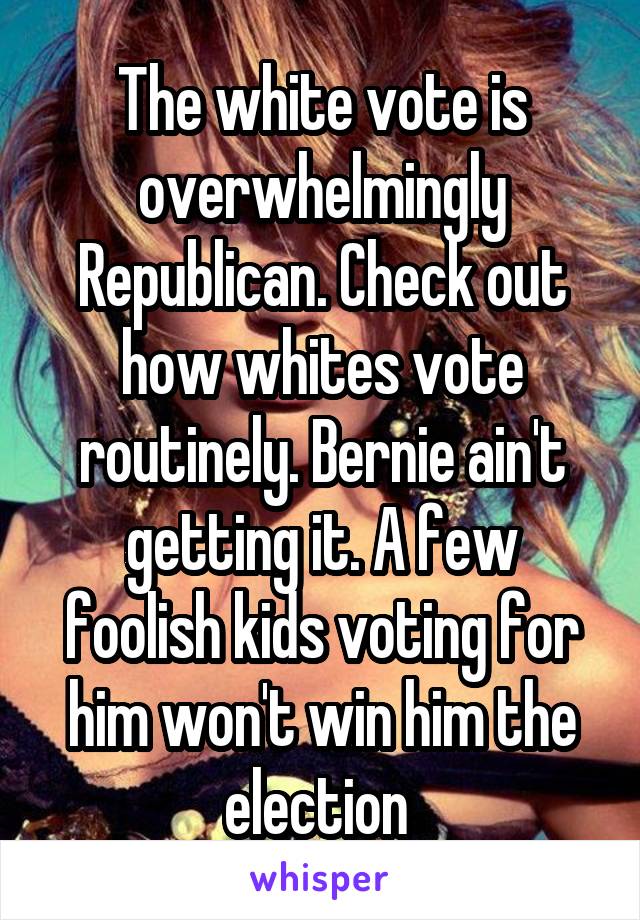 The white vote is overwhelmingly Republican. Check out how whites vote routinely. Bernie ain't getting it. A few foolish kids voting for him won't win him the election 