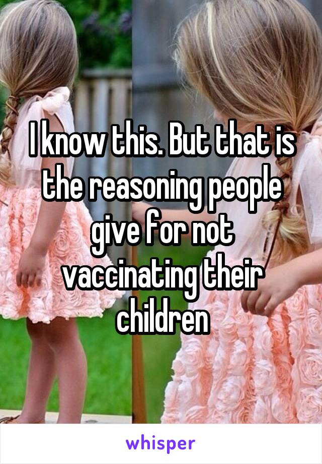 I know this. But that is the reasoning people give for not vaccinating their children