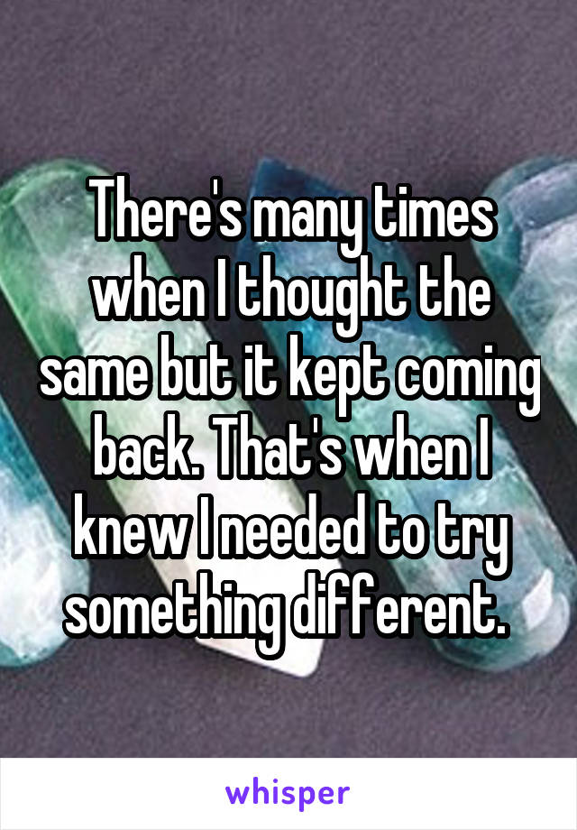 There's many times when I thought the same but it kept coming back. That's when I knew I needed to try something different. 