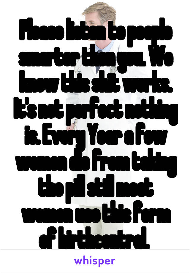 Please listen to people smarter then you. We know this shit works. It's not perfect nothing is. Every Year a few women die from taking the pill still most women use this form of birthcontrol. 