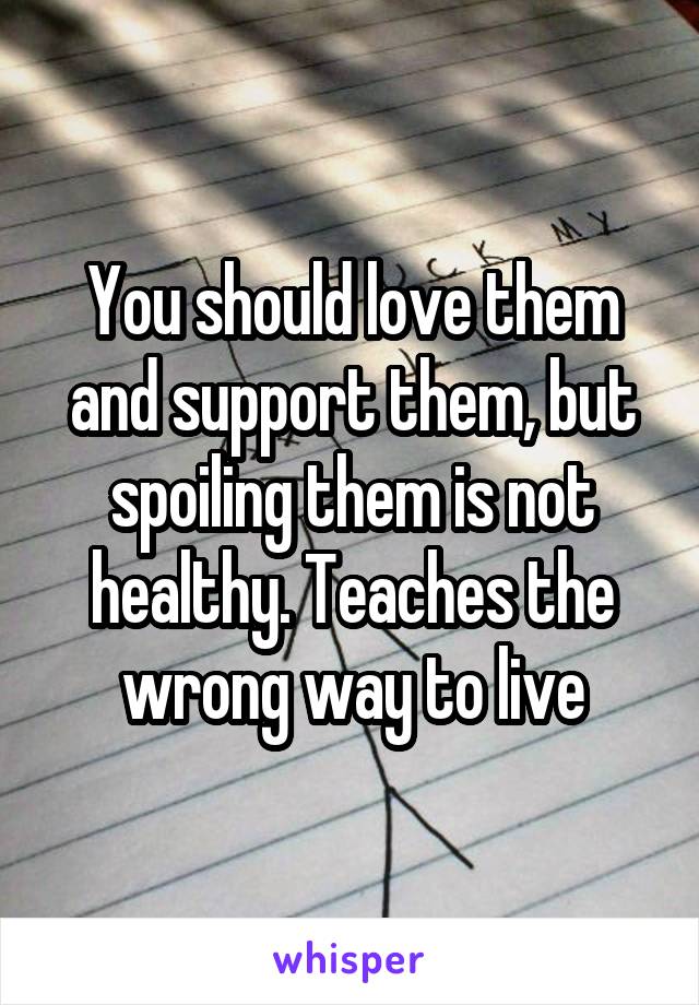 You should love them and support them, but spoiling them is not healthy. Teaches the wrong way to live