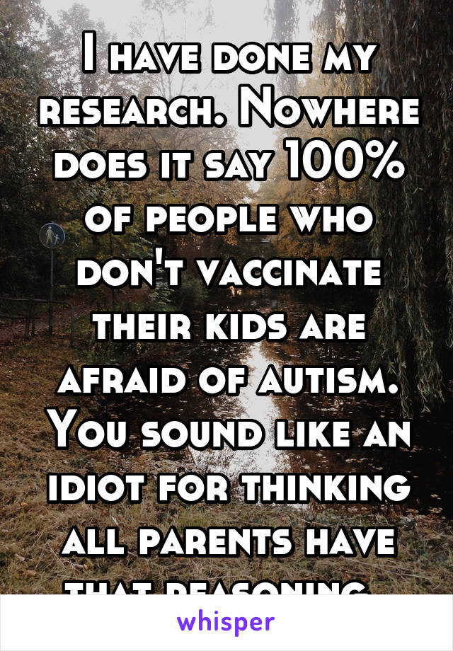 I have done my research. Nowhere does it say 100% of people who don't vaccinate their kids are afraid of autism. You sound like an idiot for thinking all parents have that reasoning. 