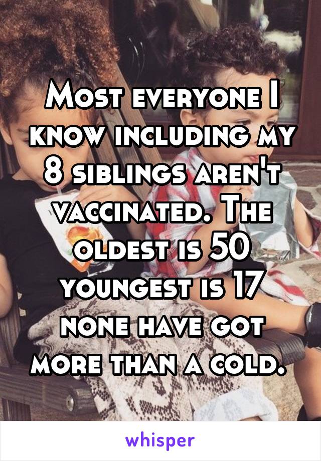 Most everyone I know including my 8 siblings aren't vaccinated. The oldest is 50 youngest is 17 none have got more than a cold. 