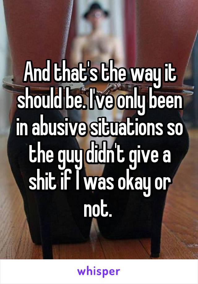 And that's the way it should be. I've only been in abusive situations so the guy didn't give a shit if I was okay or not. 