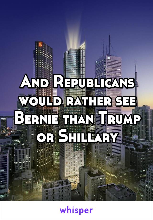 And Republicans would rather see Bernie than Trump or Shillary