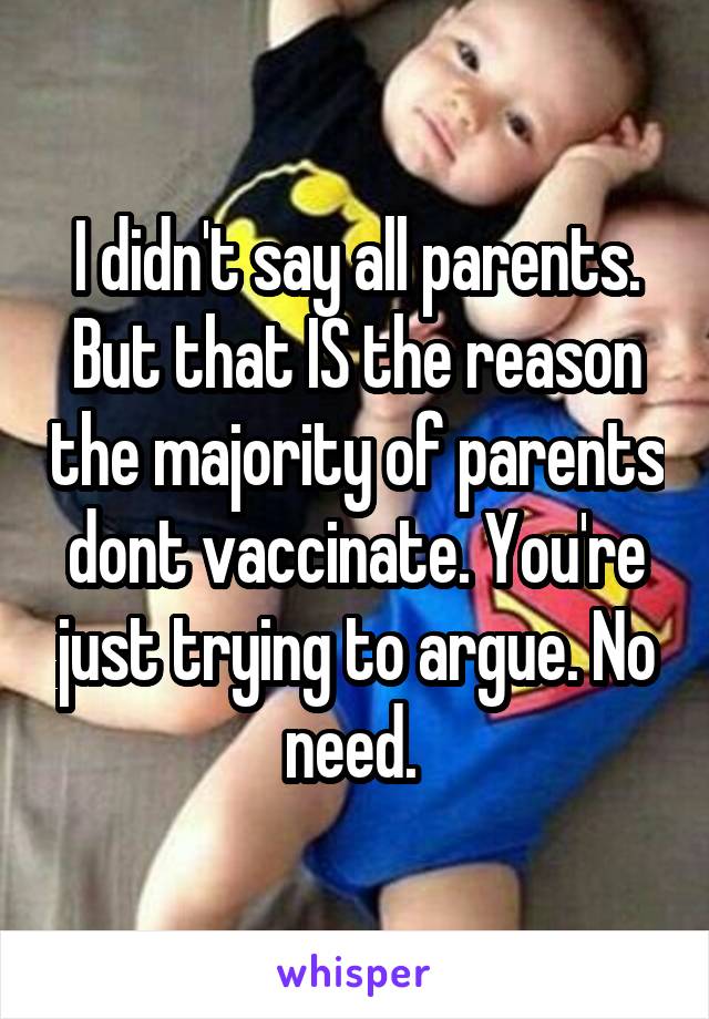 I didn't say all parents. But that IS the reason the majority of parents dont vaccinate. You're just trying to argue. No need. 