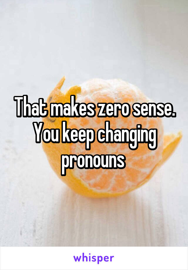 That makes zero sense. You keep changing pronouns 