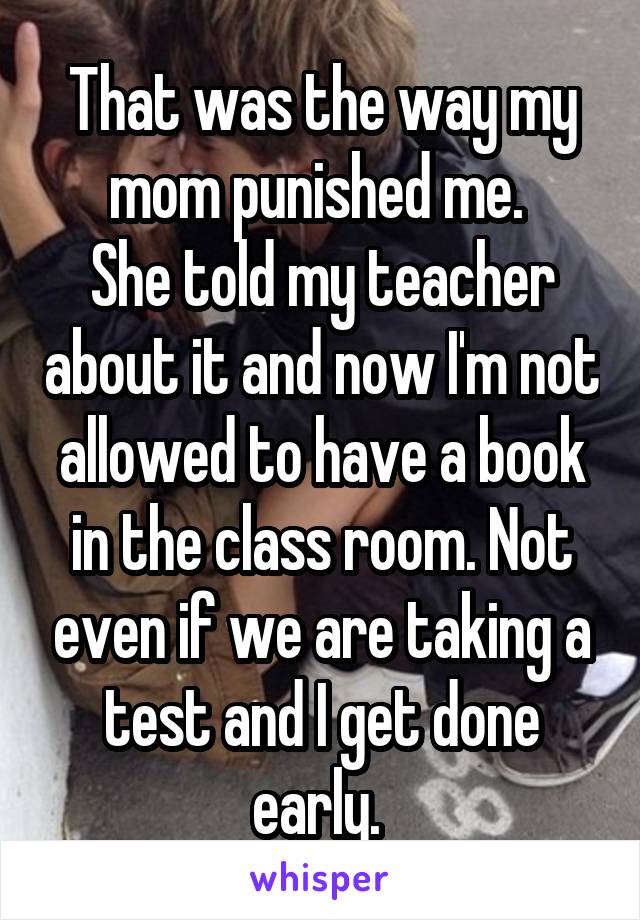 That was the way my mom punished me. 
She told my teacher about it and now I'm not allowed to have a book in the class room. Not even if we are taking a test and I get done early. 