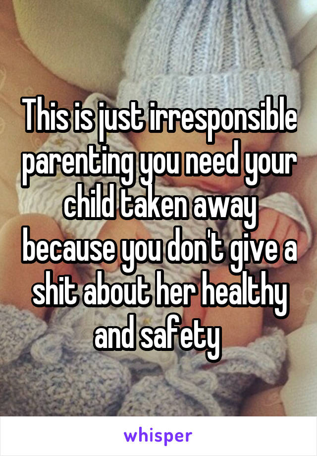 This is just irresponsible parenting you need your child taken away because you don't give a shit about her healthy and safety 