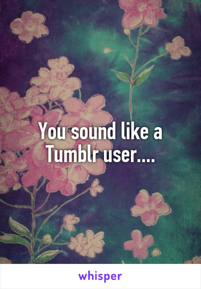 You sound like a Tumblr user....