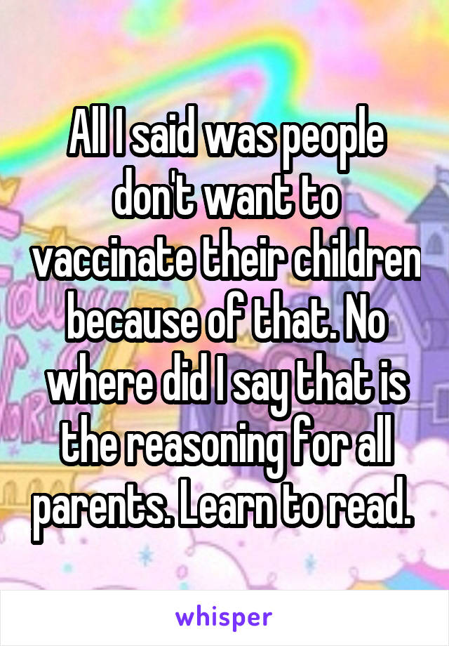 All I said was people don't want to vaccinate their children because of that. No where did I say that is the reasoning for all parents. Learn to read. 