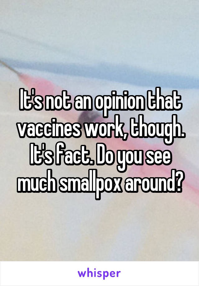 It's not an opinion that vaccines work, though. It's fact. Do you see much smallpox around?