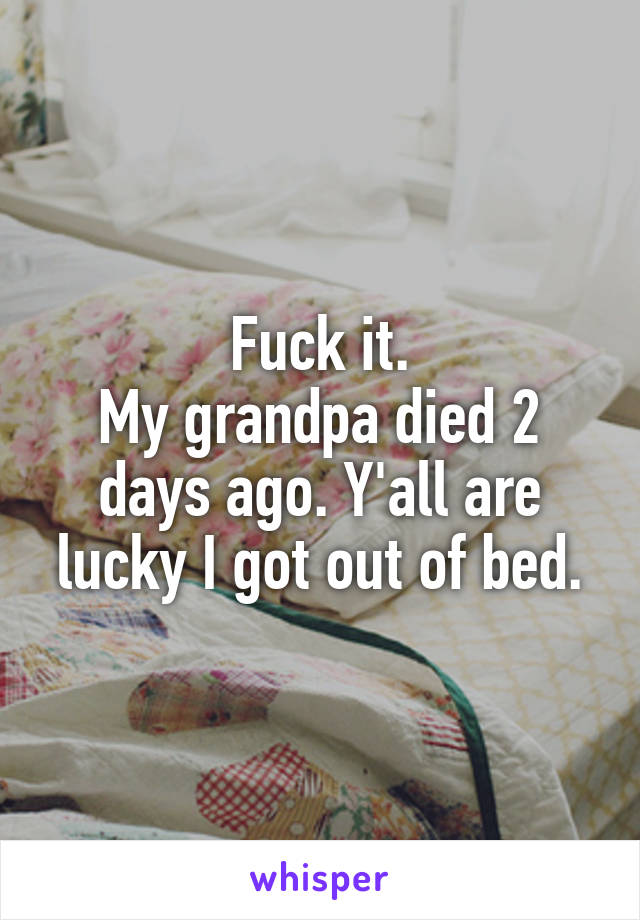 Fuck it.
My grandpa died 2 days ago. Y'all are lucky I got out of bed.