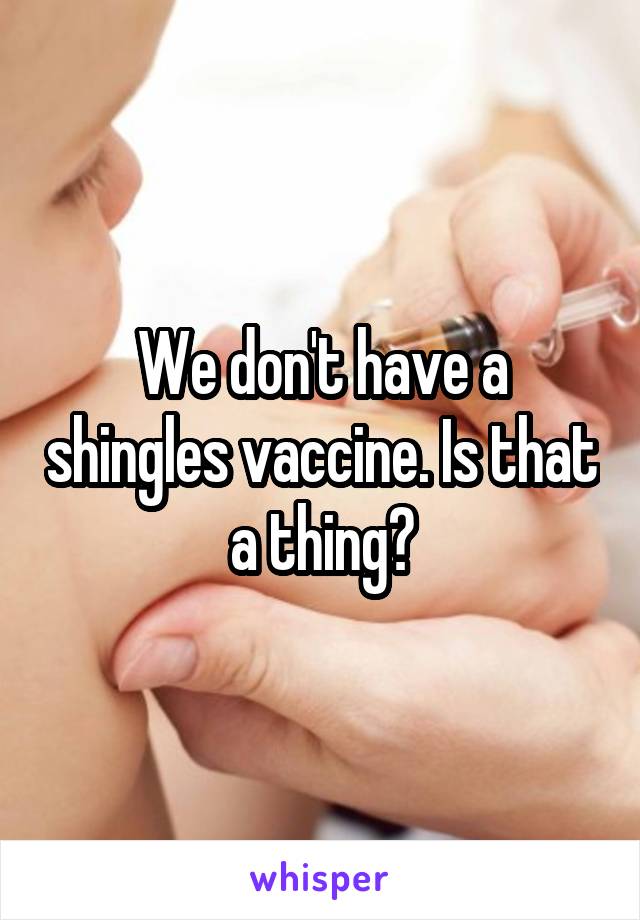 We don't have a shingles vaccine. Is that a thing?