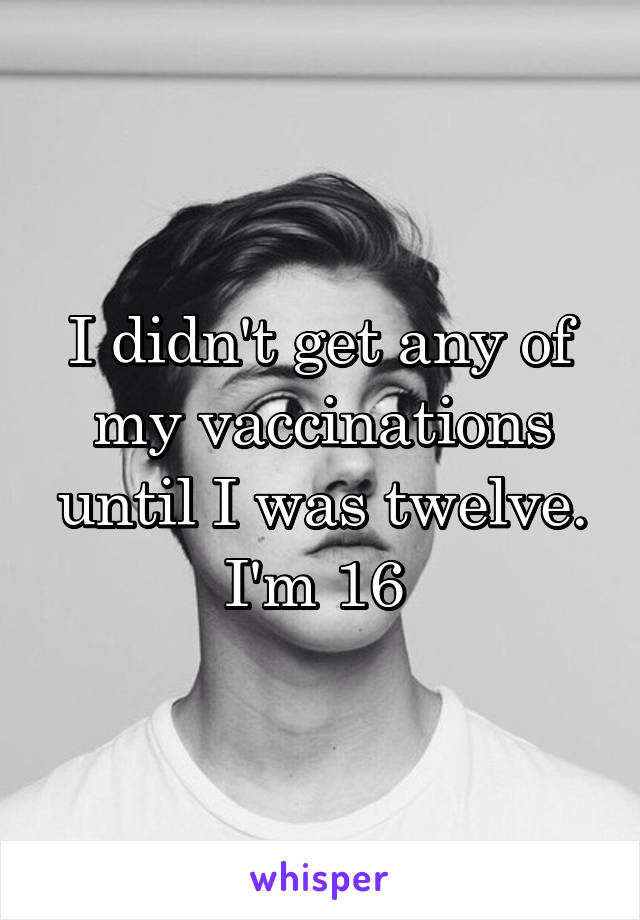 I didn't get any of my vaccinations until I was twelve. I'm 16 