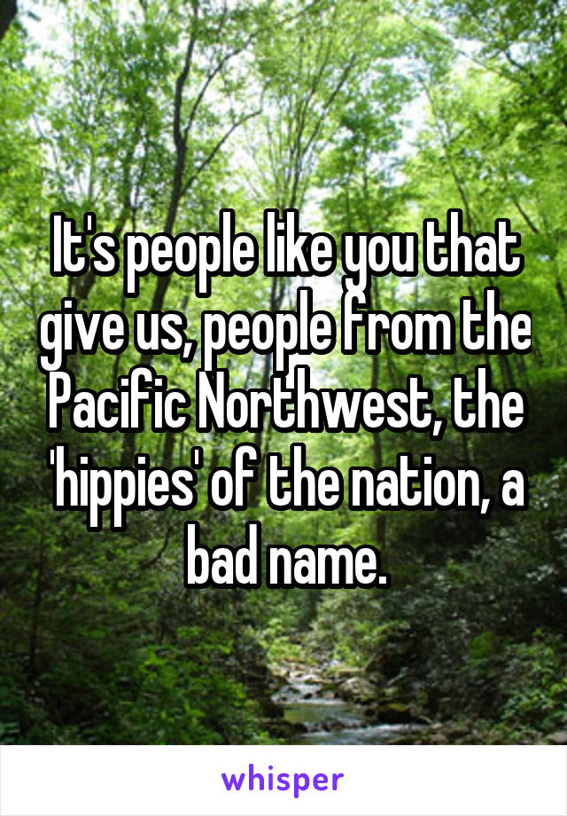 It's people like you that give us, people from the Pacific Northwest, the 'hippies' of the nation, a bad name.