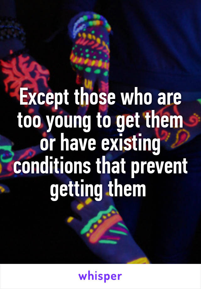 Except those who are too young to get them or have existing conditions that prevent getting them 