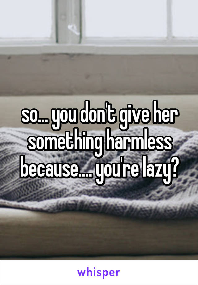 so... you don't give her something harmless because.... you're lazy?