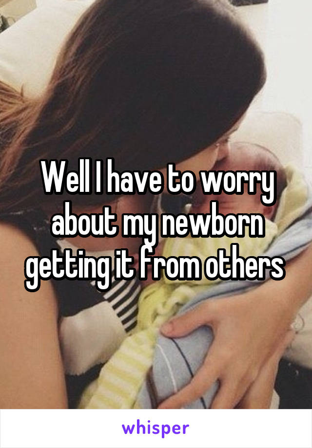 Well I have to worry about my newborn getting it from others 