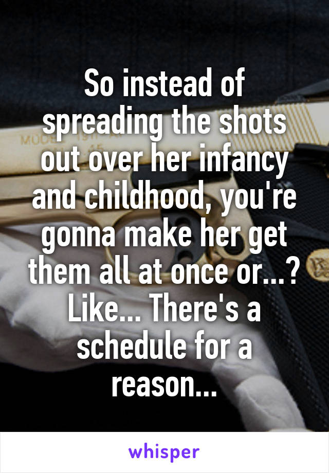 So instead of spreading the shots out over her infancy and childhood, you're gonna make her get them all at once or...? Like... There's a schedule for a reason...