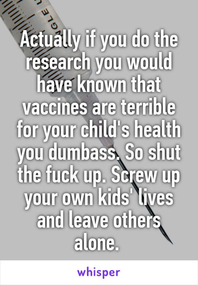 Actually if you do the research you would have known that vaccines are terrible for your child's health you dumbass. So shut the fuck up. Screw up your own kids' lives and leave others alone. 