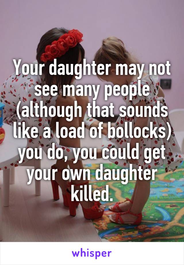 Your daughter may not see many people (although that sounds like a load of bollocks) you do, you could get your own daughter killed.