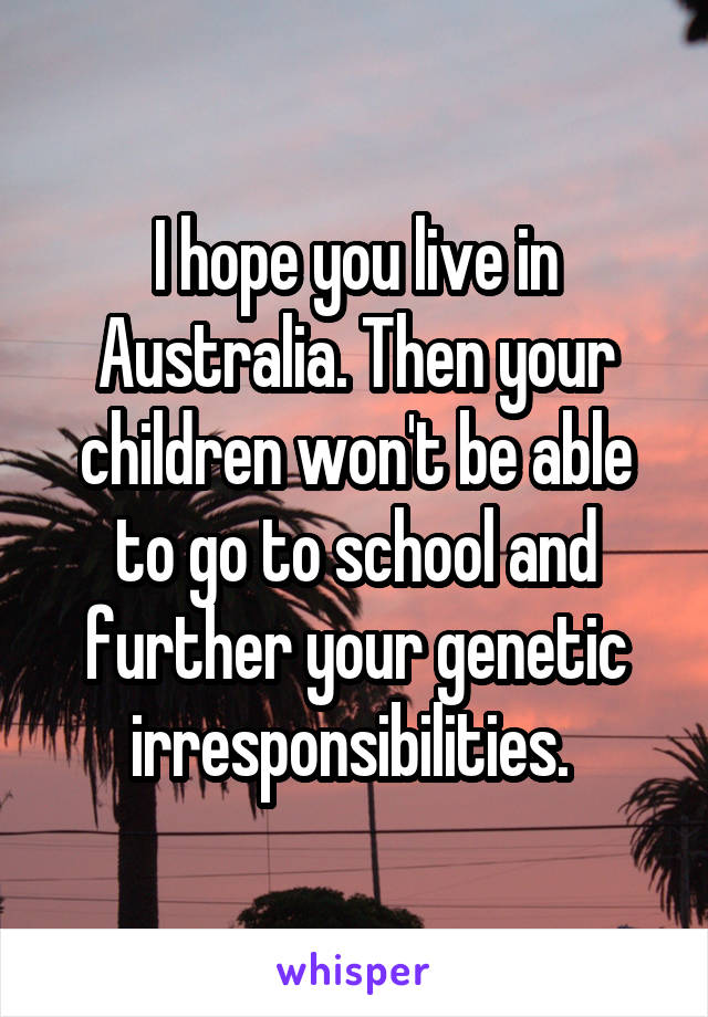 I hope you live in Australia. Then your children won't be able to go to school and further your genetic irresponsibilities. 