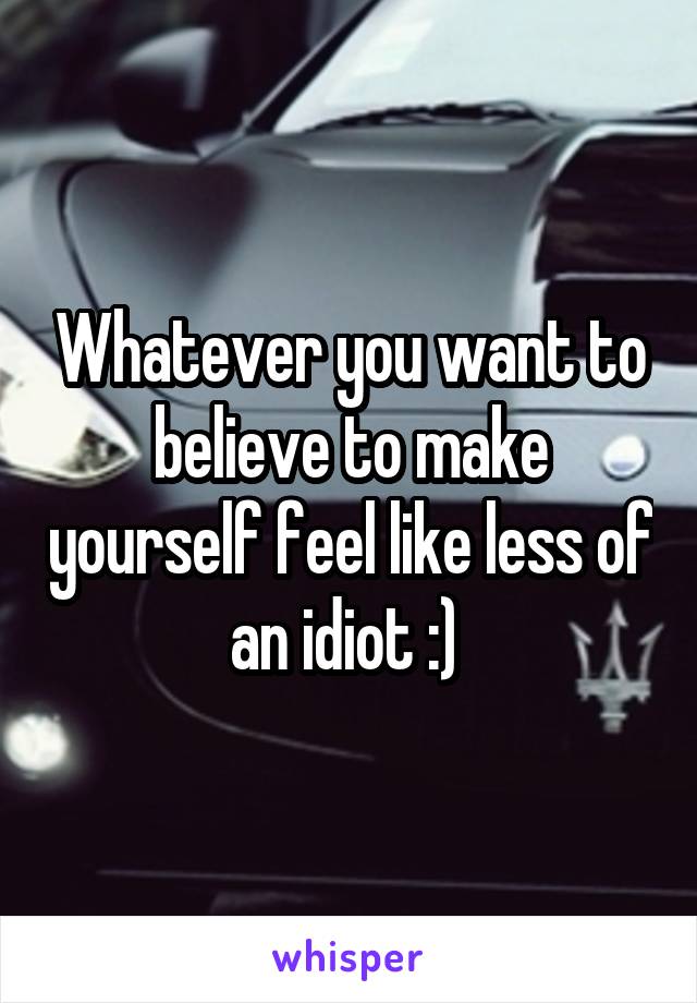 Whatever you want to believe to make yourself feel like less of an idiot :) 