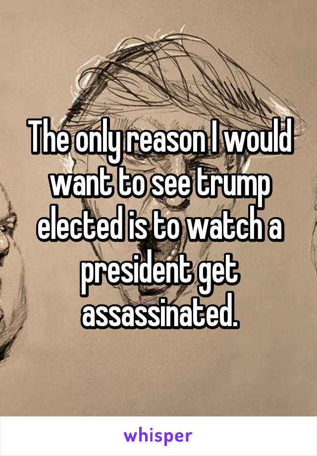 The only reason I would want to see trump elected is to watch a president get assassinated.