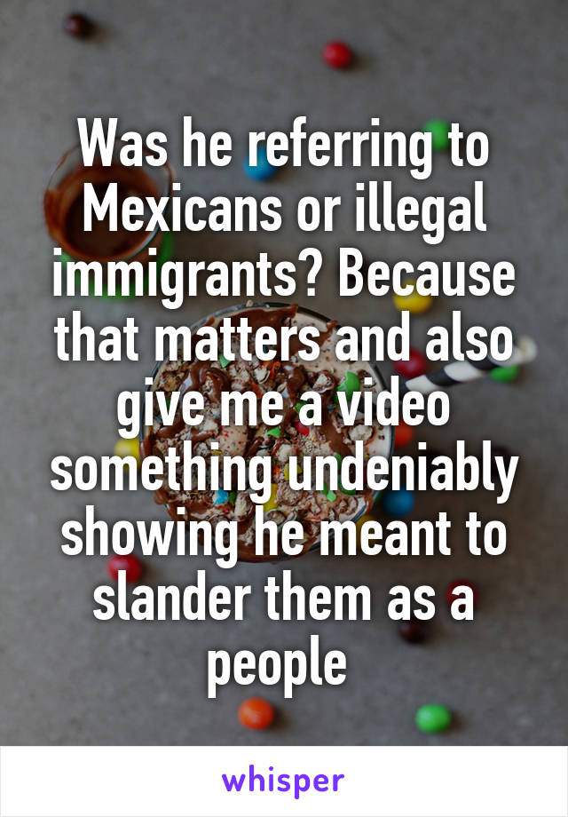 Was he referring to Mexicans or illegal immigrants? Because that matters and also give me a video something undeniably showing he meant to slander them as a people 