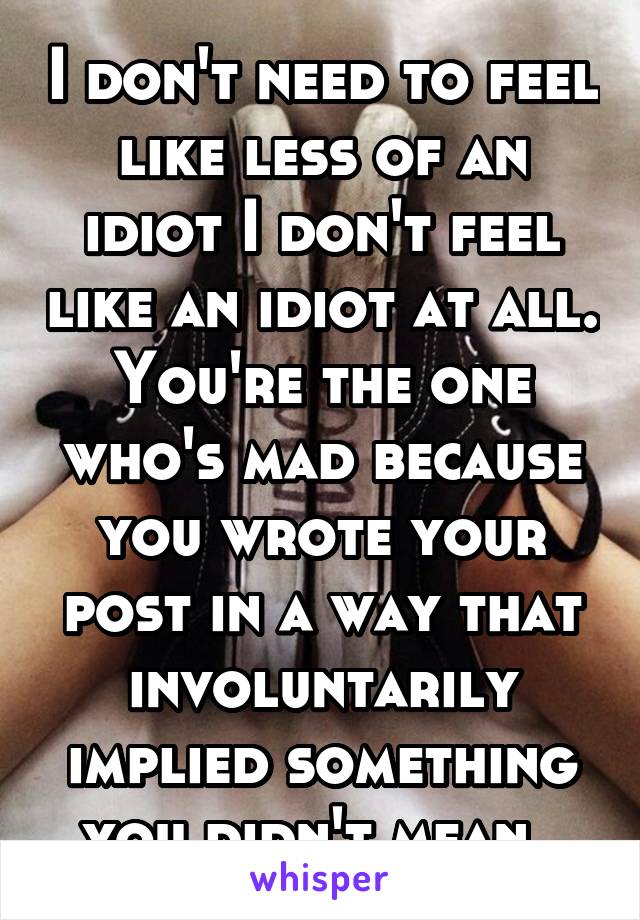 I don't need to feel like less of an idiot I don't feel like an idiot at all. You're the one who's mad because you wrote your post in a way that involuntarily implied something you didn't mean. 