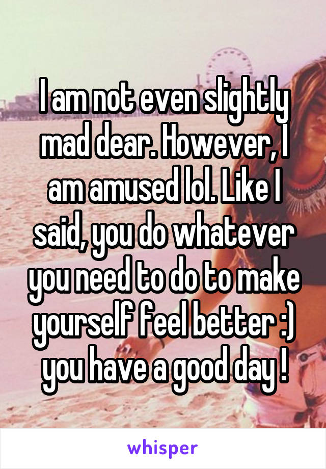 I am not even slightly mad dear. However, I am amused lol. Like I said, you do whatever you need to do to make yourself feel better :) you have a good day !