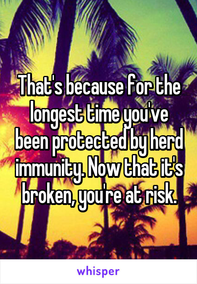 That's because for the longest time you've been protected by herd immunity. Now that it's broken, you're at risk.