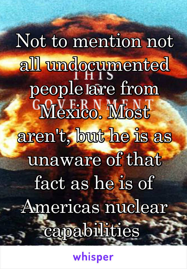 Not to mention not all undocumented people are from Mexico. Most aren't, but he is as unaware of that fact as he is of Americas nuclear capabilities 