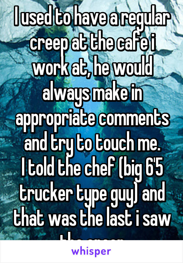 I used to have a regular creep at the cafe i work at, he would always make in appropriate comments and try to touch me.
I told the chef (big 6'5 trucker type guy) and that was the last i saw the creep