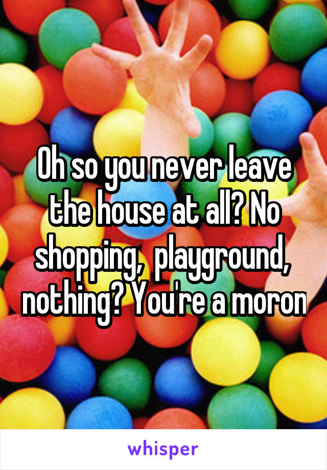 Oh so you never leave the house at all? No shopping,  playground,  nothing? You're a moron