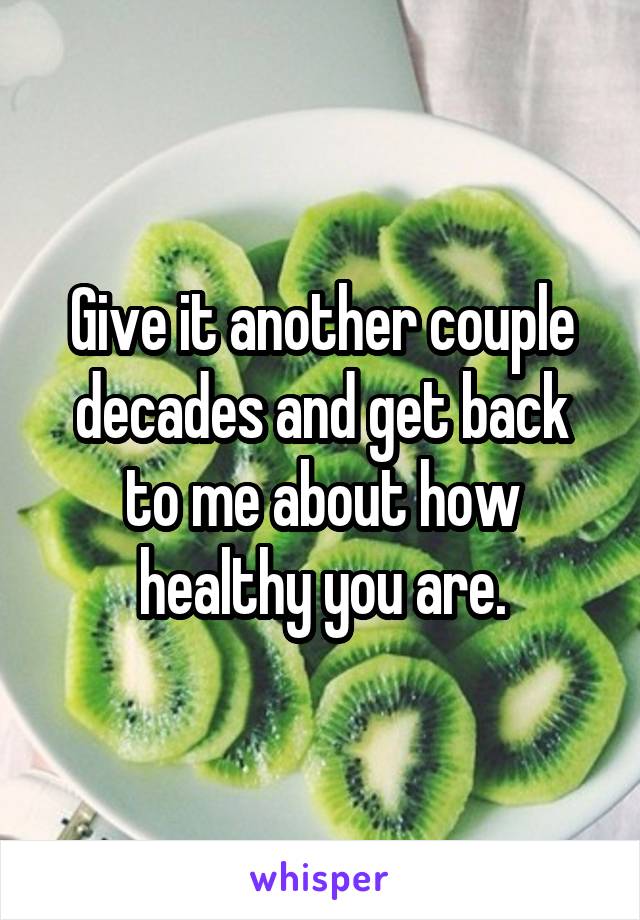 Give it another couple decades and get back to me about how healthy you are.