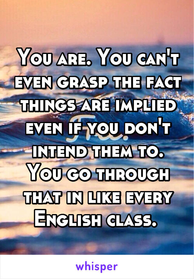 You are. You can't even grasp the fact things are implied even if you don't intend them to. You go through that in like every English class. 