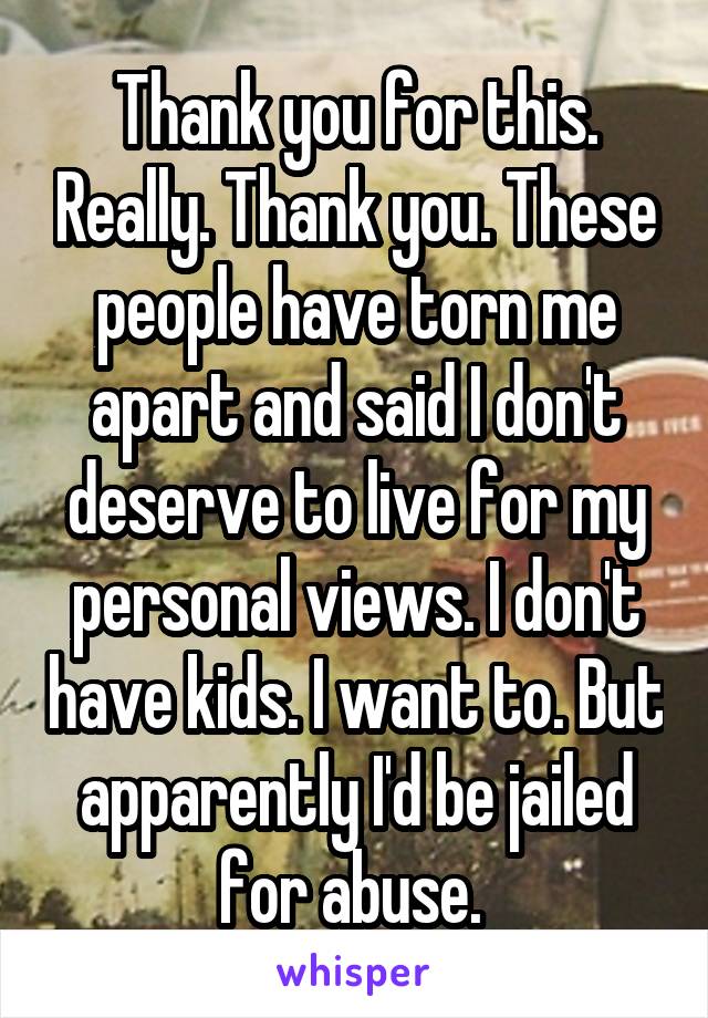 Thank you for this. Really. Thank you. These people have torn me apart and said I don't deserve to live for my personal views. I don't have kids. I want to. But apparently I'd be jailed for abuse. 