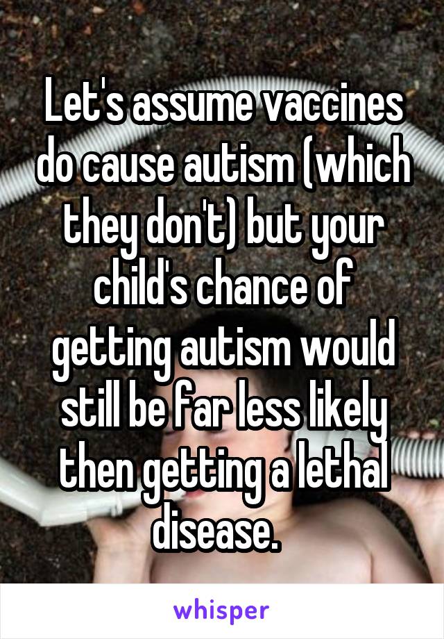 Let's assume vaccines do cause autism (which they don't) but your child's chance of getting autism would still be far less likely then getting a lethal disease.  